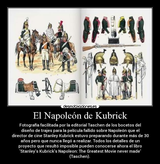 El Napoleón de Kubrick - Fotografía facilitada por la editorial Taschen de los bocetos del
diseño de trajes para la película fallido sobre Napoleón que el
director de cine Stanley Kubrick estuvo preparando durante más de 30
años pero que nunca llegó a realizar. Todos los detalles de un
proyecto que resultó imposible pueden conocerse ahora el libro
Stanleys Kubricks Napoleon: The Greatest Movie never made
(Taschen).