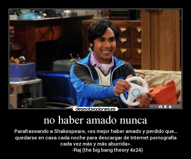 no haber amado nunca - Parafraseando a Shakespeare, «es mejor haber amado y perdido que…
quedarse en casa cada noche para descargar de Internet pornografía
cada vez más y más aburrida».
                    -Raj (the big bang theory 4x24)