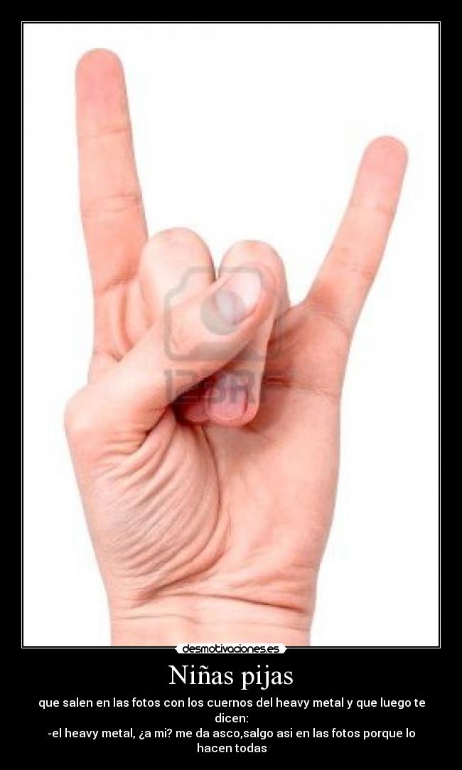 Niñas pijas - que salen en las fotos con los cuernos del heavy metal y que luego te dicen:
-el heavy metal, ¿a mi? me da asco,salgo asi en las fotos porque lo hacen todas
