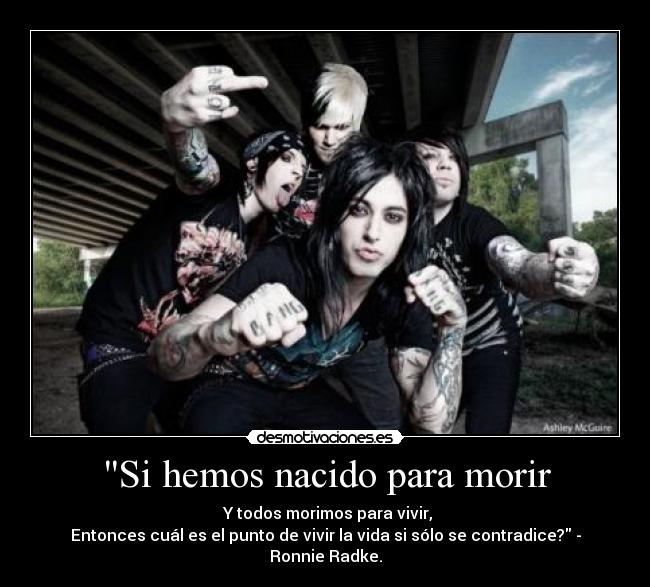 Si hemos nacido para morir -  Y todos morimos para vivir,
Entonces cuál es el punto de vivir la vida si sólo se contradice? - Ronnie Radke.