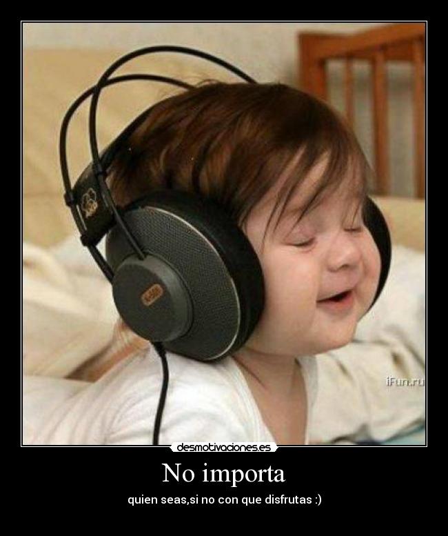 No importa - quien seas,si no con que disfrutas :)
