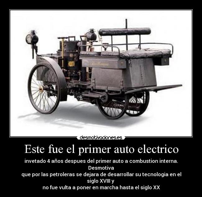 Este fue el primer auto electrico - invetado 4 años despues del primer auto a combustion interna. Desmotiva
que por las petroleras se dejara de desarrollar su tecnologia en el siglo XVIII y
no fue vulta a poner en marcha hasta el siglo XX