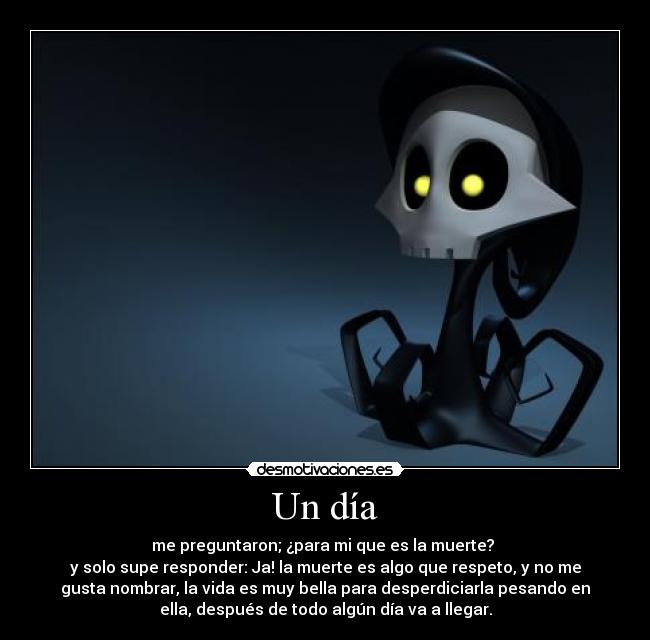 Un día - me preguntaron; ¿para mi que es la muerte? 
y solo supe responder: Ja! la muerte es algo que respeto, y no me
gusta nombrar, la vida es muy bella para desperdiciarla pesando en
ella, después de todo algún día va a llegar.