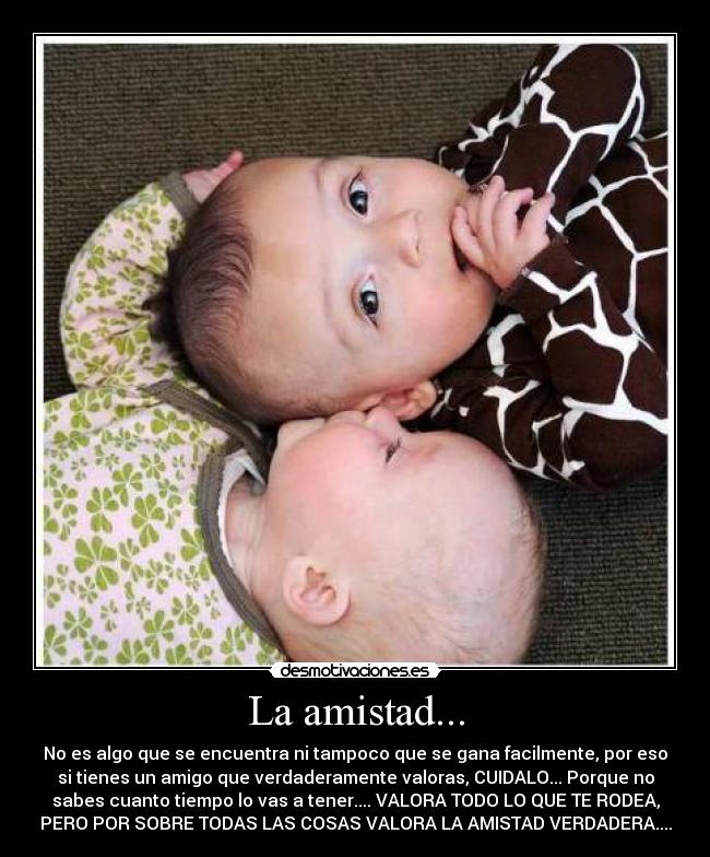 La amistad... - No es algo que se encuentra ni tampoco que se gana facilmente, por eso
si tienes un amigo que verdaderamente valoras, CUIDALO... Porque no
sabes cuanto tiempo lo vas a tener.... VALORA TODO LO QUE TE RODEA,
PERO POR SOBRE TODAS LAS COSAS VALORA LA AMISTAD VERDADERA....