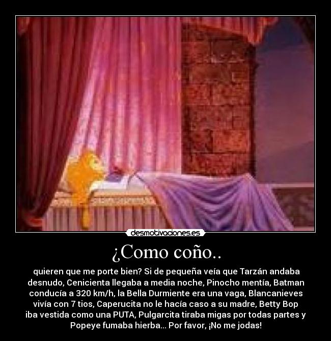 ¿Como coño.. - quieren que me porte bien? Si de pequeña veía que Tarzán andaba
desnudo, Cenicienta llegaba a media noche, Pinocho mentía, Batman
conducía a 320 km/h, la Bella Durmiente era una vaga, Blancanieves
vivía con 7 tios, Caperucita no le hacía caso a su madre, Betty Bop
iba vestida como una PUTA, Pulgarcita tiraba migas por todas partes y
Popeye fumaba hierba... Por favor, ¡No me jodas!