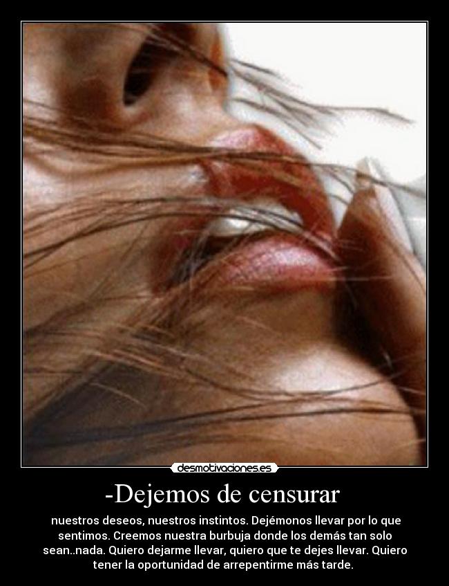 -Dejemos de censurar  -  nuestros deseos, nuestros instintos. Dejémonos llevar por lo que
sentimos. Creemos nuestra burbuja donde los demás tan solo
sean..nada. Quiero dejarme llevar, quiero que te dejes llevar. Quiero
tener la oportunidad de arrepentirme más tarde. 