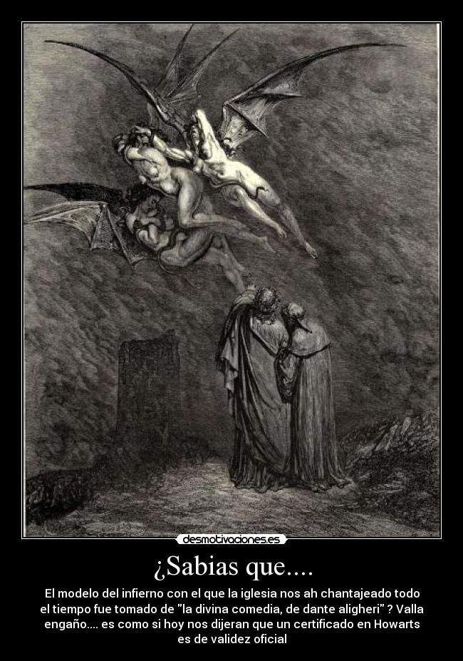 ¿Sabias que.... - El modelo del infierno con el que la iglesia nos ah chantajeado todo
el tiempo fue tomado de la divina comedia, de dante aligheri ? Valla
engaño.... es como si hoy nos dijeran que un certificado en Howarts
es de validez oficial