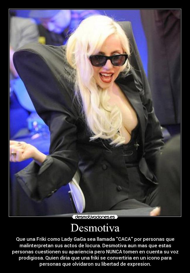 Desmotiva - Que una Friki como Lady GaGa sea llamada CACA por personas que
malinterpretan sus actos de locura. Desmotiva aun mas que estas
personas cuestionen su apariencia pero NUNCA tomen en cuenta su voz
prodigiosa. Quien diria que una friki se convertiria en un icono para
personas que olvidaron su libertad de expresion.