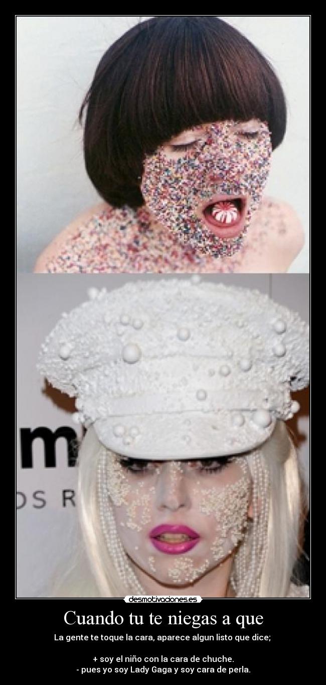 Cuando tu te niegas a que - La gente te toque la cara, aparece algun listo que dice;
+ soy el niño con la cara de chuche.
- pues yo soy Lady Gaga y soy cara de perla.