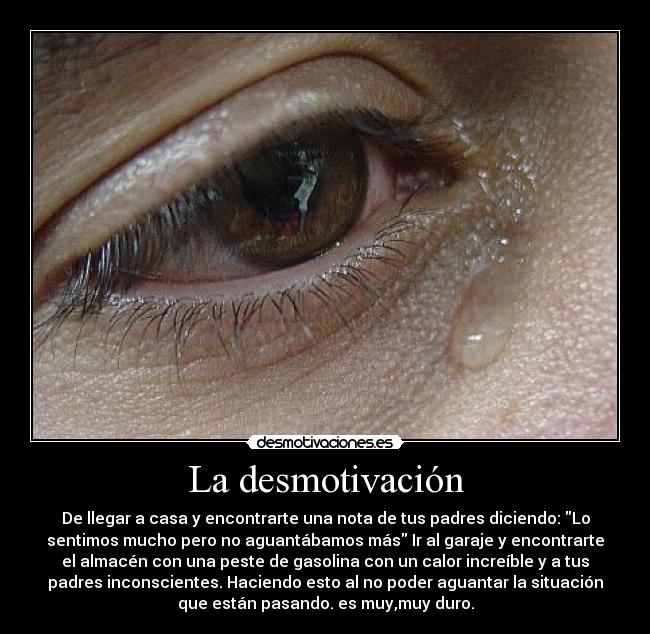 La desmotivación - De llegar a casa y encontrarte una nota de tus padres diciendo: Lo
sentimos mucho pero no aguantábamos más Ir al garaje y encontrarte
el almacén con una peste de gasolina con un calor increíble y a tus
padres inconscientes. Haciendo esto al no poder aguantar la situación
que están pasando. es muy,muy duro.