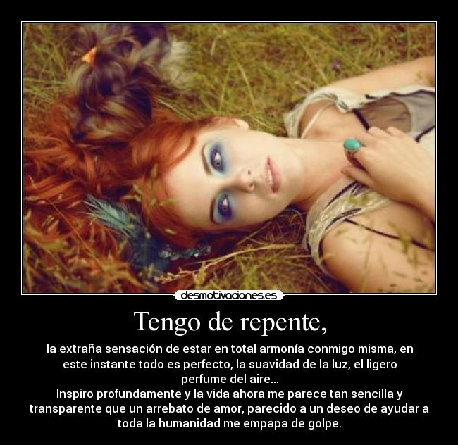 Tengo de repente, - la extraña sensación de estar en total armonía conmigo misma, en
este instante todo es perfecto, la suavidad de la luz, el ligero
perfume del aire...
Inspiro profundamente y la vida ahora me parece tan sencilla y
transparente que un arrebato de amor, parecido a un deseo de ayudar a
toda la humanidad me empapa de golpe.