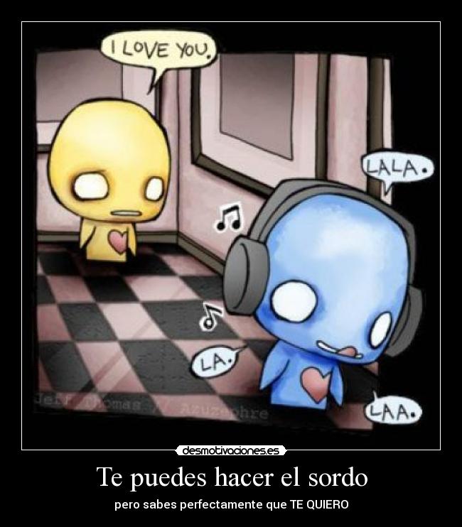 Te puedes hacer el sordo - pero sabes perfectamente que TE QUIERO