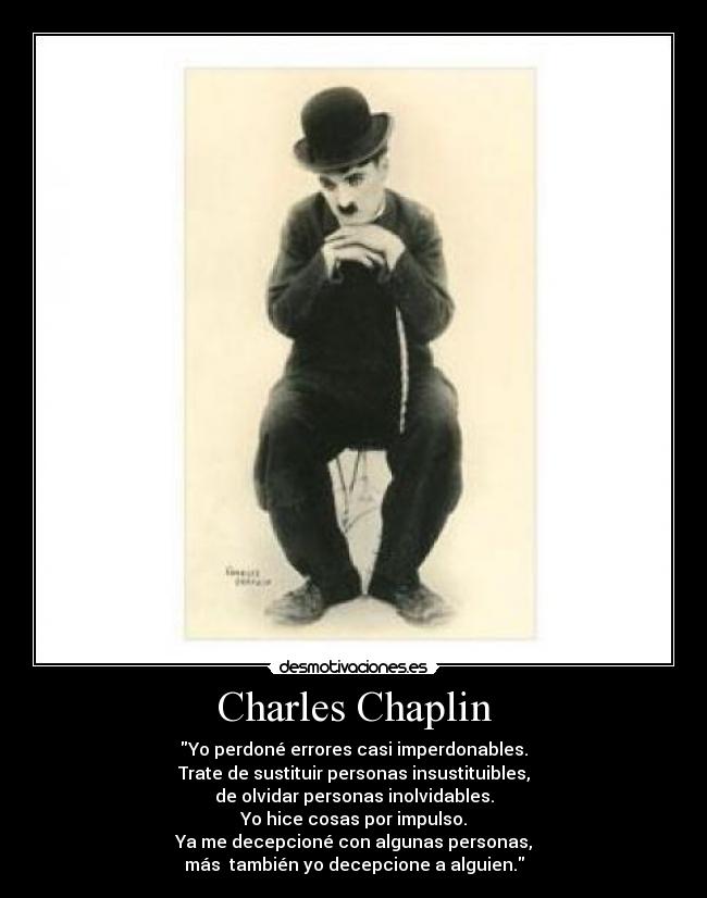 Charles Chaplin - Yo perdoné errores casi imperdonables.
Trate de sustituir personas insustituibles,
de olvidar personas inolvidables.
Yo hice cosas por impulso.
Ya me decepcioné con algunas personas,
más también yo decepcione a alguien.