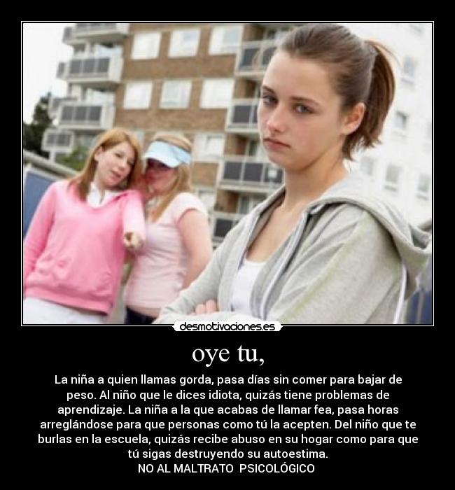 oye tu, - La niña a quien llamas gorda, pasa días sin comer para bajar de
peso. Al niño que le dices idiota, quizás tiene problemas de
aprendizaje. La niña a la que acabas de llamar fea, pasa horas
arreglándose para que personas como tú la acepten. Del niño que te
burlas en la escuela, quizás recibe abuso en su hogar como para que
tú sigas destruyendo su autoestima.
NO AL MALTRATO  PSICOLÓGICO 