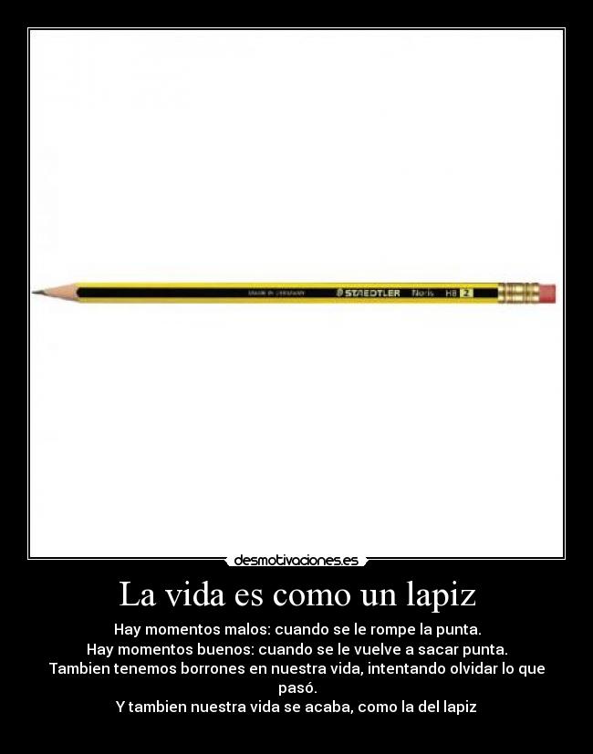 La vida es como un lapiz - Hay momentos malos: cuando se le rompe la punta.
Hay momentos buenos: cuando se le vuelve a sacar punta.
Tambien tenemos borrones en nuestra vida, intentando olvidar lo que pasó.
Y tambien nuestra vida se acaba, como la del lapiz