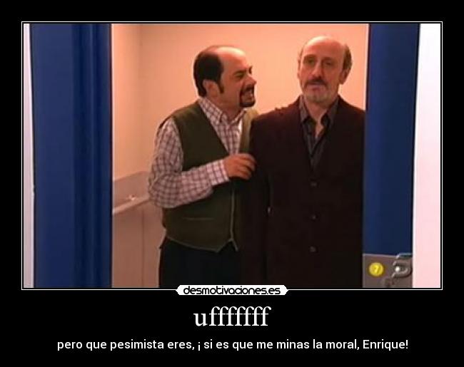 ufffffff - pero que pesimista eres, ¡ si es que me minas la moral, Enrique!