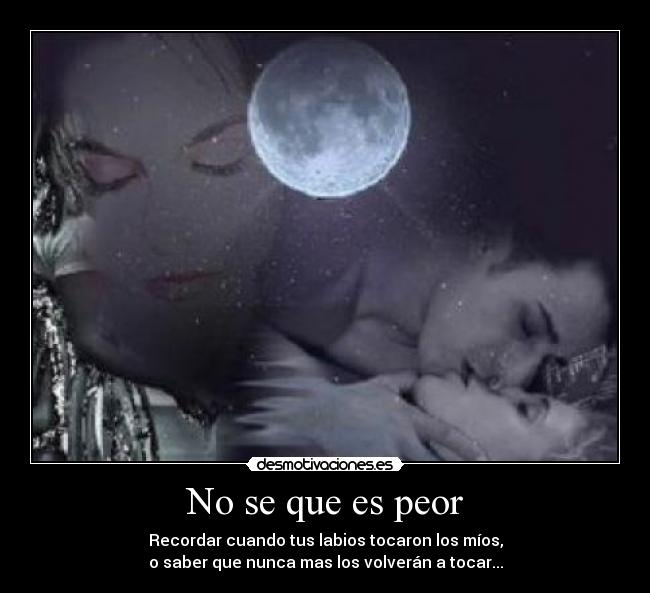 No se que es peor - Recordar cuando tus labios tocaron los míos,
o saber que nunca mas los volverán a tocar...