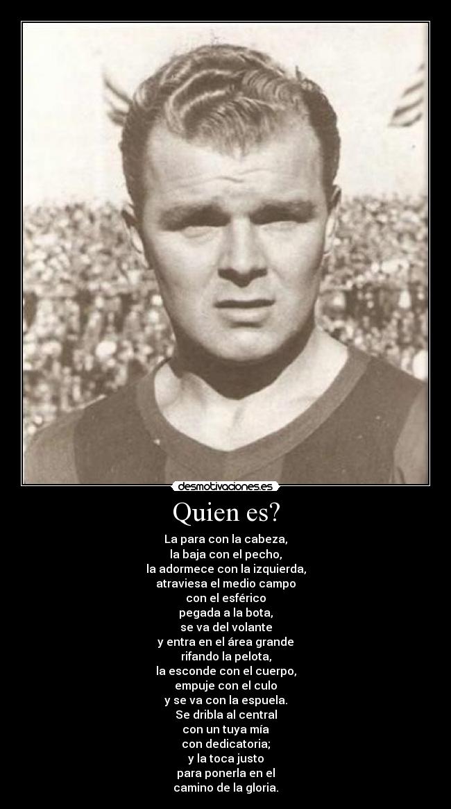 Quien es? - La para con la cabeza,
la baja con el pecho,
la adormece con la izquierda,
atraviesa el medio campo
con el esférico
pegada a la bota,
se va del volante
y entra en el área grande
rifando la pelota,
la esconde con el cuerpo,
empuje con el culo
y se va con la espuela.
Se dribla al central
con un tuya mía
con dedicatoria;
y la toca justo
para ponerla en el
camino de la gloria.