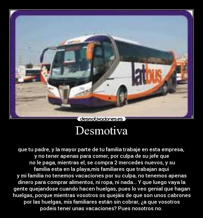 Desmotiva - 
que tu padre, y la mayor parte de tu familia trabaje en esta empresa, 
y no tener apenas para comer, por culpa de su jefe que
 no le paga, mientras el, se compra 2 mercedes nuevos, y su
 familia esta en la playa,mis familiares que trabajan aqui 
y mi familia no tenemos vacaciones por su culpa, no tenemos apenas
dinero para comprar alimentos, ni ropa, ni nada... Y que luego vaya la
gente quejandose cuando hacen huelgas, pues lo veo genial que hagan
huelgas, porque mientras vosotros os quejáis de que son unos cabrones
por las huelgas, mis familiares están sin cobrar, ¿a que vosotros
podeis tener unas vacaciones? Pues nosotros no. 