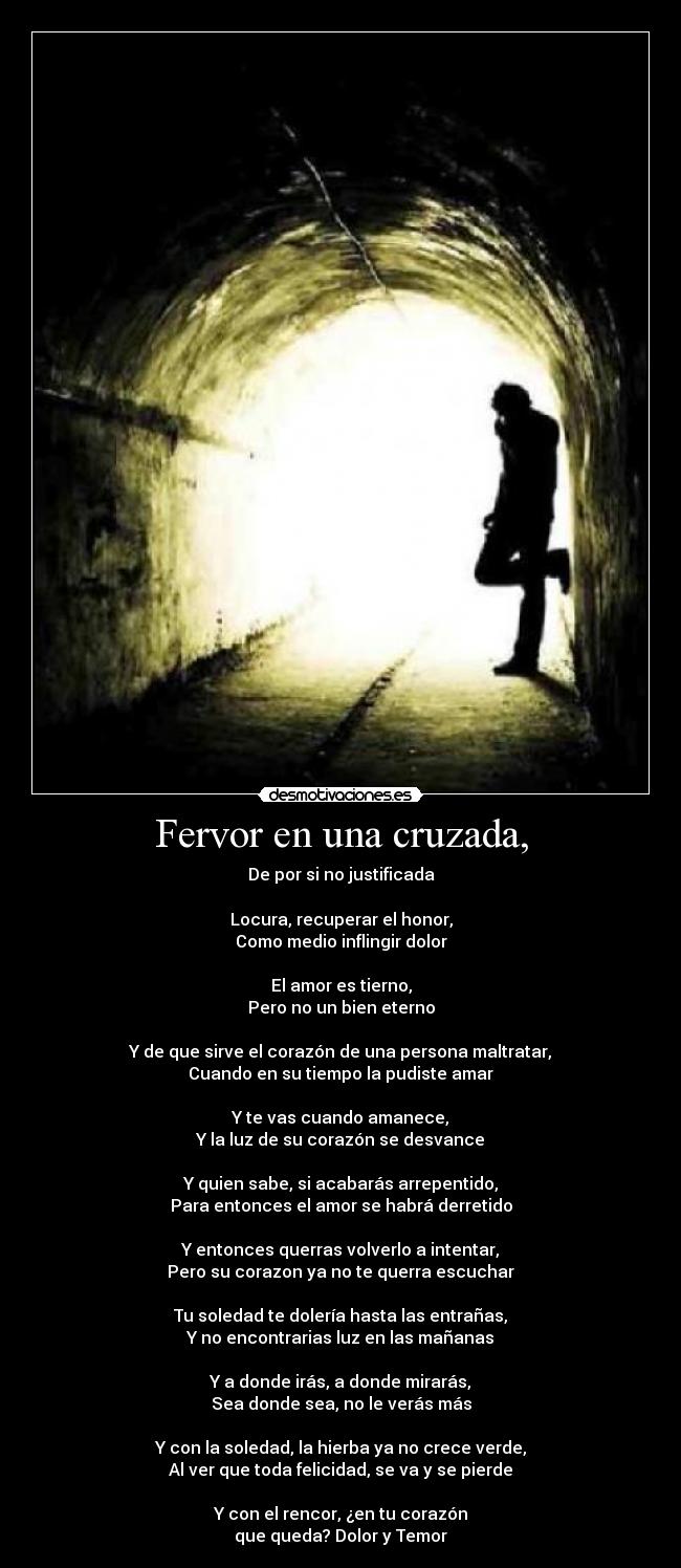 Fervor en una cruzada, - De por si no justificada

Locura, recuperar el honor,
Como medio inflingir dolor

El amor es tierno,
Pero no un bien eterno

Y de que sirve el corazón de una persona maltratar,
Cuando en su tiempo la pudiste amar

Y te vas cuando amanece,
Y la luz de su corazón se desvance

Y quien sabe, si acabarás arrepentido,
Para entonces el amor se habrá derretido

Y entonces querras volverlo a intentar,
Pero su corazon ya no te querra escuchar

Tu soledad te dolería hasta las entrañas,
Y no encontrarias luz en las mañanas

Y a donde irás, a donde mirarás,
Sea donde sea, no le verás más

Y con la soledad, la hierba ya no crece verde,
Al ver que toda felicidad, se va y se pierde

Y con el rencor, ¿en tu corazón
que queda? Dolor y Temor