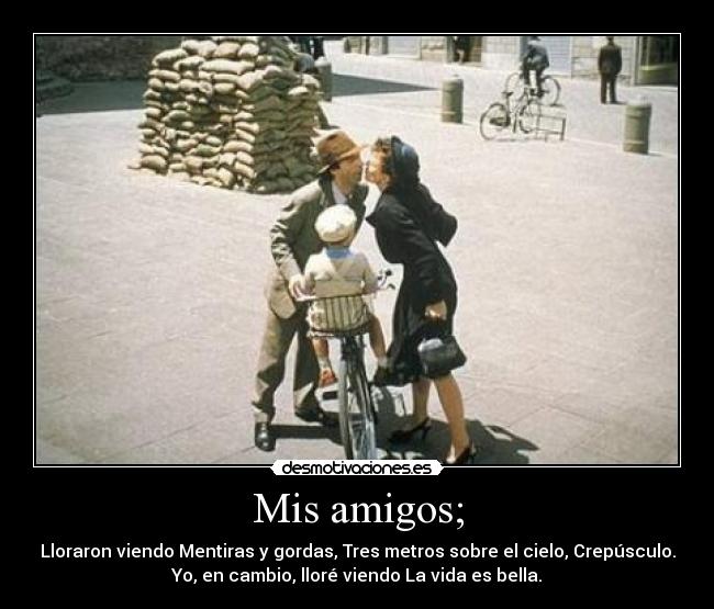 Mis amigos; - Lloraron viendo Mentiras y gordas, Tres metros sobre el cielo, Crepúsculo.
Yo, en cambio, lloré viendo La vida es bella.