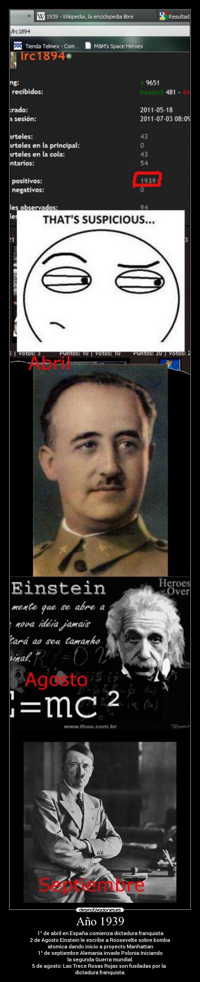 Año 1939 - 1° de abril en España comienza dictadura franquista
2 de Agosto Einstein le escribe a Roosevelte sobre bomba
atomica dando inicio a proyecto Manhattan
1° de septiembre Alemania invade Polonia Iniciando
la segunda Guerra mundial.
5 de agosto: Las Trece Rosas Rojas son fusiladas por la  
dictadura franquista.