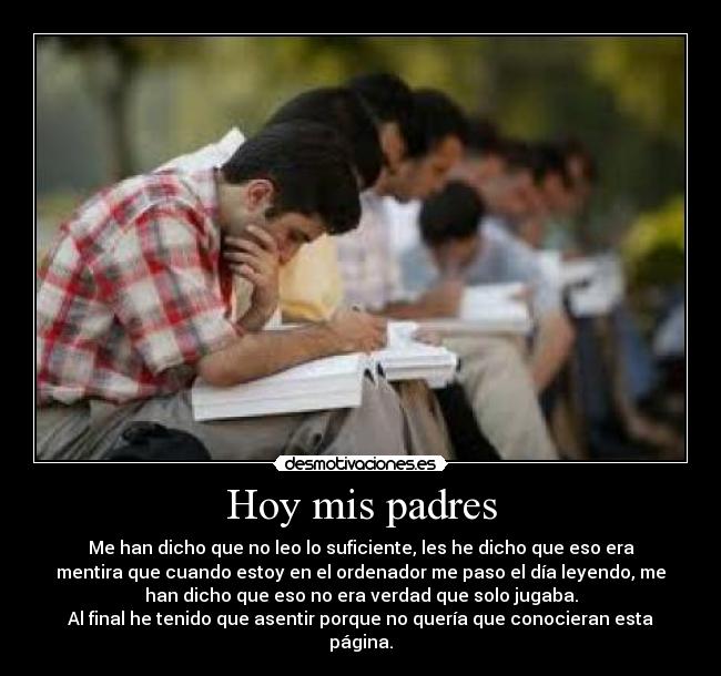 Hoy mis padres - Me han dicho que no leo lo suficiente, les he dicho que eso era
mentira que cuando estoy en el ordenador me paso el día leyendo, me
han dicho que eso no era verdad que solo jugaba.
Al final he tenido que asentir porque no quería que conocieran esta
página.