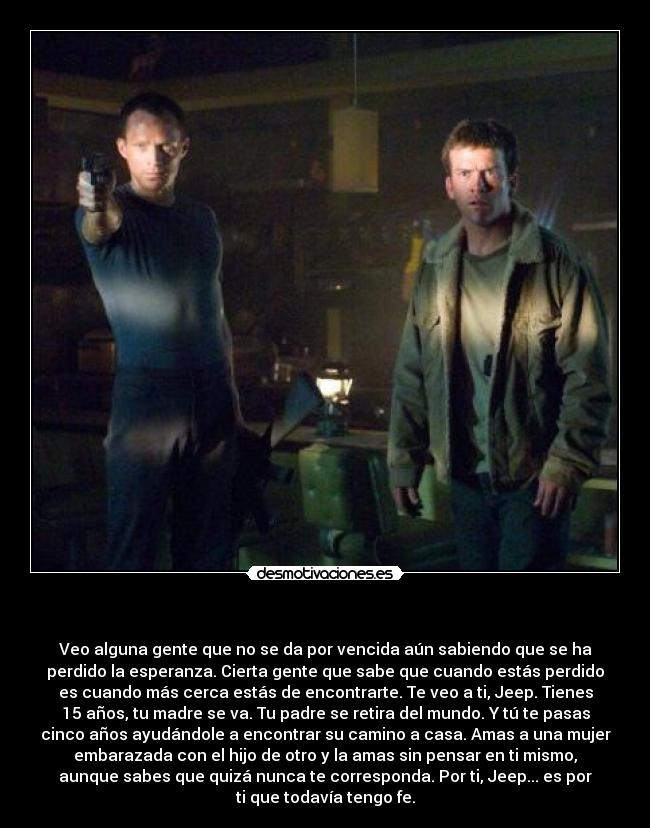   - Veo alguna gente que no se da por vencida aún sabiendo que se ha
perdido la esperanza. Cierta gente que sabe que cuando estás perdido
es cuando más cerca estás de encontrarte. Te veo a ti, Jeep. Tienes
15 años, tu madre se va. Tu padre se retira del mundo. Y tú te pasas
cinco años ayudándole a encontrar su camino a casa. Amas a una mujer
embarazada con el hijo de otro y la amas sin pensar en ti mismo,
aunque sabes que quizá nunca te corresponda. Por ti, Jeep... es por
ti que todavía tengo fe.