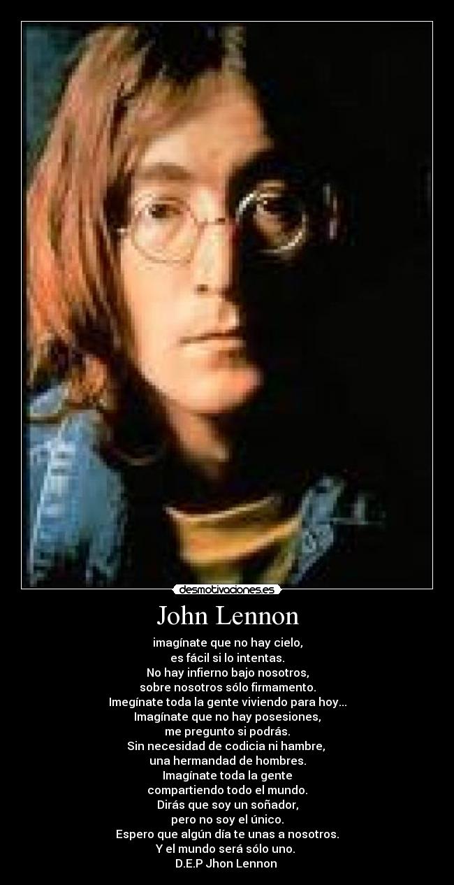 John Lennon - imagínate que no hay cielo,
es fácil si lo intentas.
No hay infierno bajo nosotros,
sobre nosotros sólo firmamento.
Imegínate toda la gente viviendo para hoy...
Imagínate que no hay posesiones,
me pregunto si podrás.
Sin necesidad de codicia ni hambre,
una hermandad de hombres.
Imagínate toda la gente
compartiendo todo el mundo.
Dirás que soy un soñador,
pero no soy el único.
Espero que algún día te unas a nosotros.
Y el mundo será sólo uno.
D.E.P Jhon Lennon