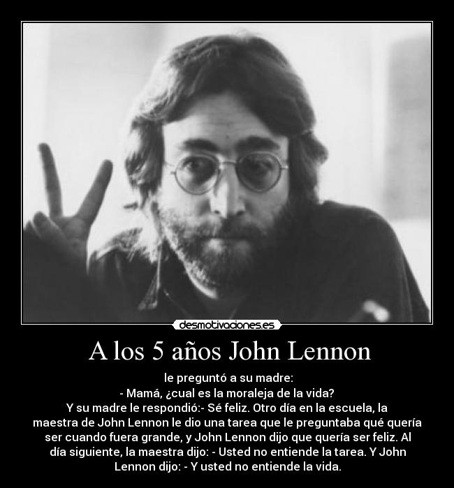 A los 5 años John Lennon - le preguntó a su madre:
- Mamá, ¿cual es la moraleja de la vida?
Y su madre le respondió:- Sé feliz. Otro día en la escuela, la
maestra de John Lennon le dio una tarea que le preguntaba qué quería
ser cuando fuera grande, y John Lennon dijo que quería ser feliz. Al
día siguiente, la maestra dijo: - Usted no entiende la tarea. Y John
Lennon dijo: - Y usted no entiende la vida.