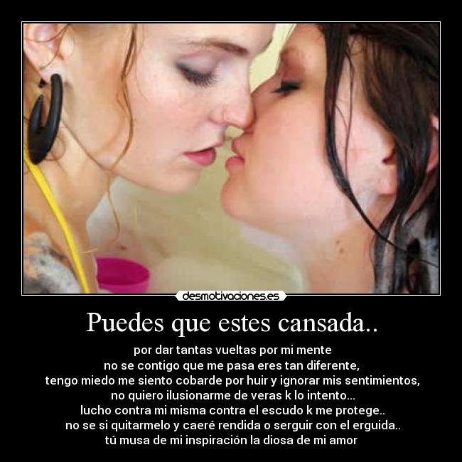 Puedes que estes cansada.. - por dar tantas vueltas por mi mente
no se contigo que me pasa eres tan diferente,
tengo miedo me siento cobarde por huir y ignorar mis sentimientos,
no quiero ilusionarme de veras k lo intento...
lucho contra mi misma contra el escudo k me protege..
no se si quitarmelo y caeré rendida o serguir con el erguida..
tú musa de mi inspiración la diosa de mi amor