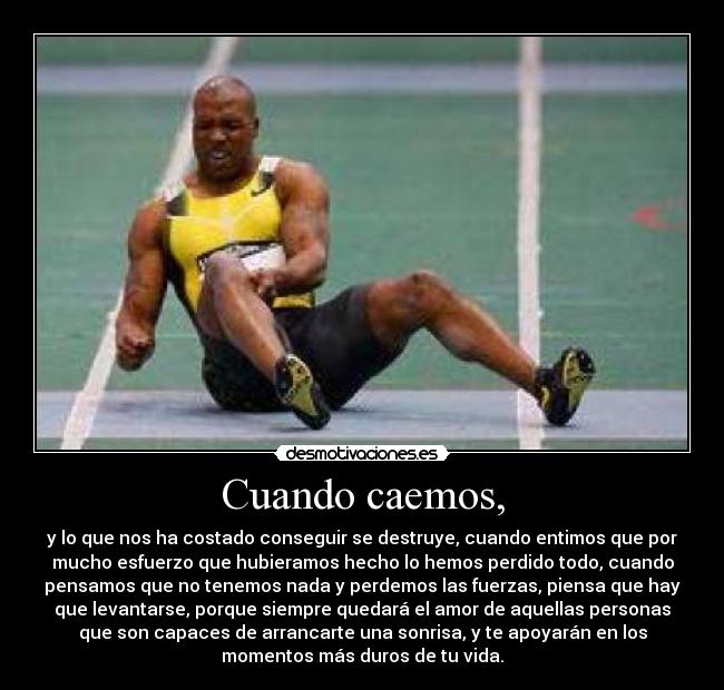 Cuando caemos, - y lo que nos ha costado conseguir se destruye, cuando entimos que por
mucho esfuerzo que hubieramos hecho lo hemos perdido todo, cuando
pensamos que no tenemos nada y perdemos las fuerzas, piensa que hay
que levantarse, porque siempre quedará el amor de aquellas personas
que son capaces de arrancarte una sonrisa, y te apoyarán en los
momentos más duros de tu vida.