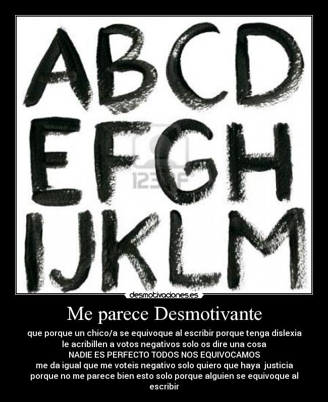 Me parece Desmotivante - que porque un chico/a se equivoque al escribir porque tenga dislexia
le acribillen a votos negativos solo os dire una cosa
NADIE ES PERFECTO TODOS NOS EQUIVOCAMOS
me da igual que me voteis negativo solo quiero que haya  justicia
porque no me parece bien esto solo porque alguien se equivoque al
escribir