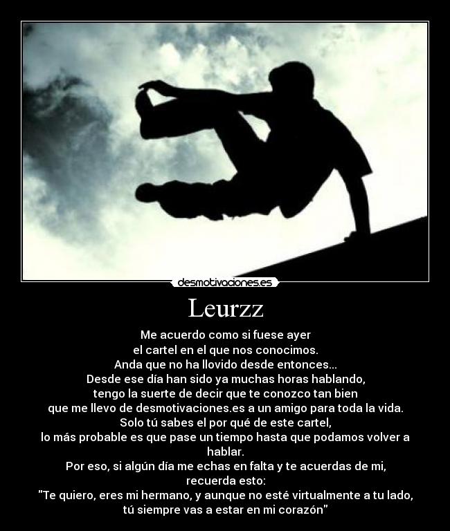 Leurzz - Me acuerdo como si fuese ayer
el cartel en el que nos conocimos.
Anda que no ha llovido desde entonces...
Desde ese día han sido ya muchas horas hablando,
tengo la suerte de decir que te conozco tan bien
que me llevo de desmotivaciones.es a un amigo para toda la vida.
Solo tú sabes el por qué de este cartel,
lo más probable es que pase un tiempo hasta que podamos volver a hablar.
Por eso, si algún día me echas en falta y te acuerdas de mi,
recuerda esto:
Te quiero, eres mi hermano, y aunque no esté virtualmente a tu lado,
tú siempre vas a estar en mi corazón