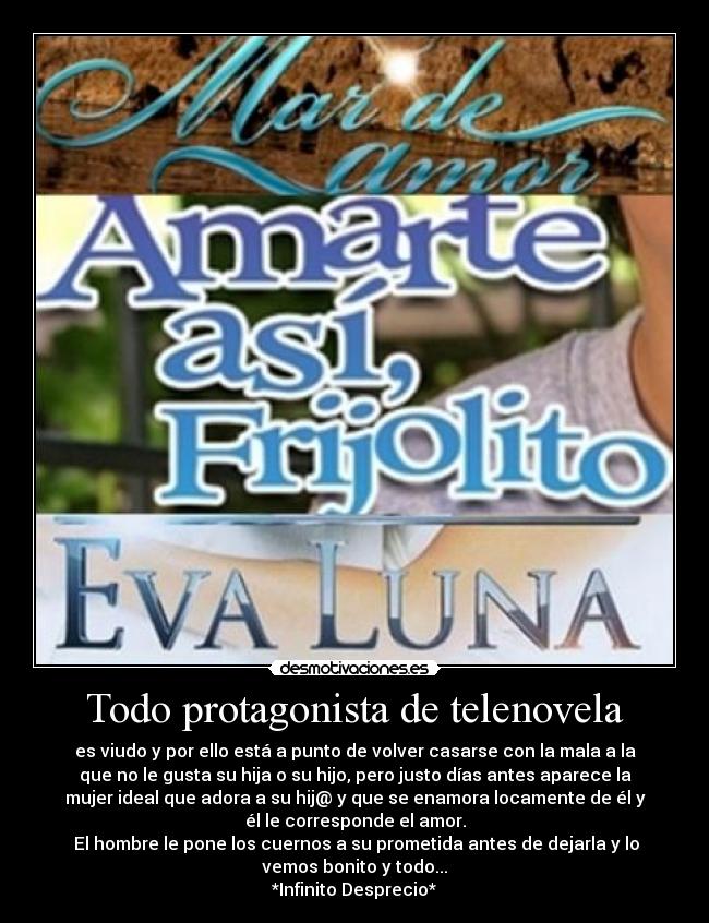 Todo protagonista de telenovela - es viudo y por ello está a punto de volver casarse con la mala a la
que no le gusta su hija o su hijo, pero justo días antes aparece la
mujer ideal que adora a su hij@ y que se enamora locamente de él y
él le corresponde el amor.
 El hombre le pone los cuernos a su prometida antes de dejarla y lo
vemos bonito y todo...
*Infinito Desprecio*