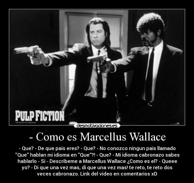 - Como es Marcellus Wallace - - Que? - De que pais eres? - Que? - No conozco ningun pais llamado
Que hablan mi idioma en Que?! - Que? - Mi idioma cabronazo sabes
hablarlo - Si - Describeme a Marcellus Wallace ¿Como es el? - Queee
yo? - Di que una vez mas, di que una vez mas! te reto, te reto dos
veces cabronazo. Link del video en comentarios xD