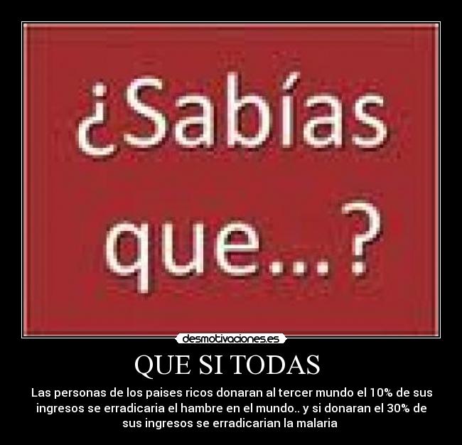 QUE SI TODAS  - Las personas de los paises ricos donaran al tercer mundo el 10% de sus
ingresos se erradicaria el hambre en el mundo.. y si donaran el 30% de
sus ingresos se erradicarian la malaria 