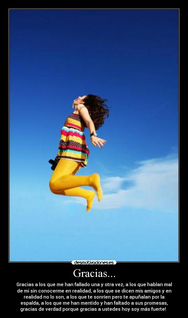 Gracias... - Gracias a los que me han fallado una y otra vez, a los que hablan mal
de mi sin conocerme en realidad, a los que se dicen mis amigos y en
realidad no lo son, a los que te sonríen pero te apuñalan por la
espalda, a los que me han mentido y han faltado a sus promesas,
gracias de verdad porque gracias a ustedes hoy soy más fuerte!