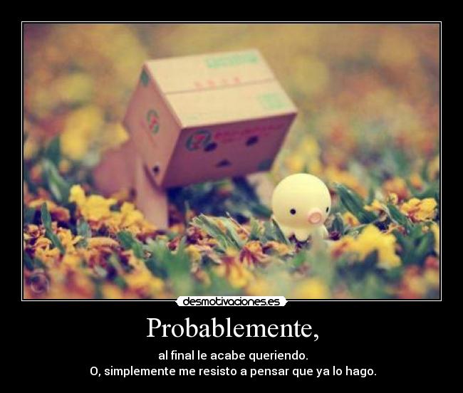 Probablemente, - al final le acabe queriendo.
O, simplemente me resisto a pensar que ya lo hago.