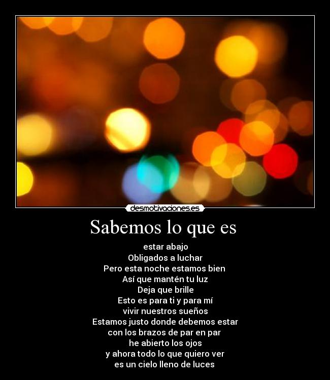 Sabemos lo que es  - estar abajo
Obligados a luchar
Pero esta noche estamos bien 
Así que mantén tu luz
Deja que brille
Esto es para ti y para mí
vivir nuestros sueños
Estamos justo donde debemos estar
con los brazos de par en par 
he abierto los ojos
y ahora todo lo que quiero ver
es un cielo lleno de luces 