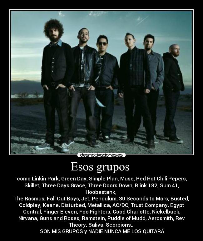Esos grupos - como Linkin Park, Green Day, Simple Plan, Muse, Red Hot Chili Pepers,
Skillet, Three Days Grace, Three Doors Down, Blink 182, Sum 41,
Hoobastank,
The Rasmus, Fall Out Boys, Jet, Pendulum, 30 Seconds to Mars, Busted,
Coldplay, Keane, Disturbed, Metallica, AC/DC, Trust Company, Egypt
Central, Finger Eleven, Foo Fighters, Good Charlotte, Nickelback,
Nirvana, Guns and Roses, Ramstein, Puddle of Mudd, Aerosmith, Rev
Theory, Saliva, Scorpions...
SON MIS GRUPOS y NADIE NUNCA ME LOS QUITARÁ