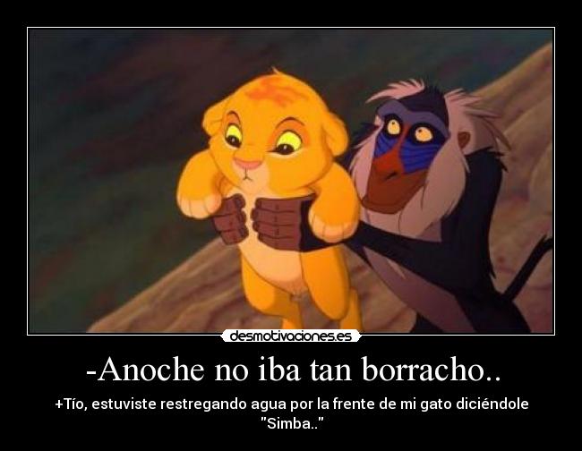 -Anoche no iba tan borracho.. - +Tío, estuviste restregando agua por la frente de mi gato diciéndole Simba..