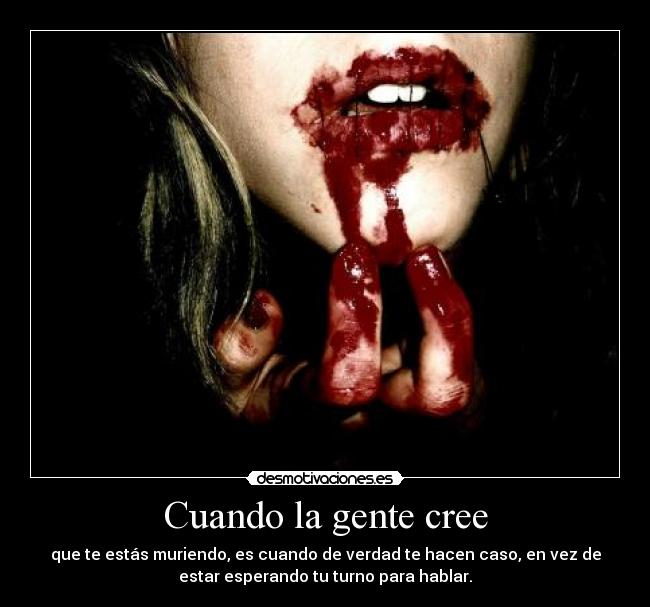 Cuando la gente cree - que te estás muriendo, es cuando de verdad te hacen caso, en vez de
estar esperando tu turno para hablar.