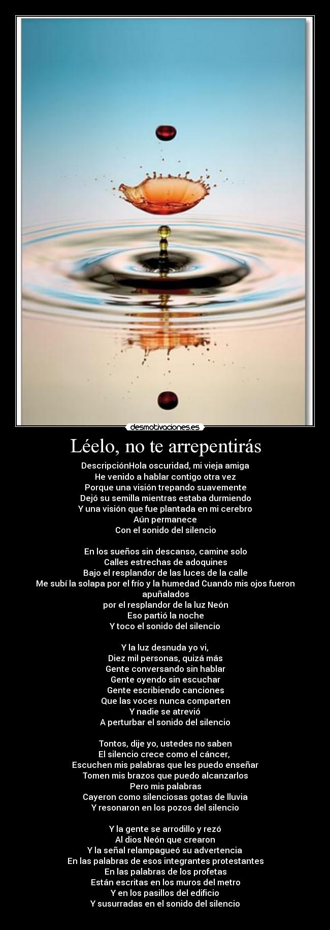 Léelo, no te arrepentirás - DescripciónHola oscuridad, mi vieja amiga
He venido a hablar contigo otra vez
Porque una visión trepando suavemente
Dejó su semilla mientras estaba durmiendo
Y una visión que fue plantada en mi cerebro
Aún permanece
Con el sonido del silencio
En los sueños sin descanso, camine solo
Calles estrechas de adoquines
Bajo el resplandor de las luces de la calle
Me subí la solapa por el frío y la humedad Cuando mis ojos fueron apuñalados
por el resplandor de la luz Neón
Eso partió la noche
Y toco el sonido del silencio
Y la luz desnuda yo vi,
Diez mil personas, quizá más
Gente conversando sin hablar
Gente oyendo sin escuchar
Gente escribiendo canciones
Que las voces nunca comparten
Y nadie se atrevió
A perturbar el sonido del silencio
Tontos, dije yo, ustedes no saben
El silencio crece como el cáncer,
Escuchen mis palabras que les puedo enseñar
Tomen mis brazos que puedo alcanzarlos
Pero mis palabras
Cayeron como silenciosas gotas de lluvia
Y resonaron en los pozos del silencio
Y la gente se arrodillo y rezó
Al dios Neón que crearon
Y la señal relampagueó su advertencia
En las palabras de esos integrantes protestantes
En las palabras de los profetas
Están escritas en los muros del metro
Y en los pasillos del edificio
Y susurradas en el sonido del silencio