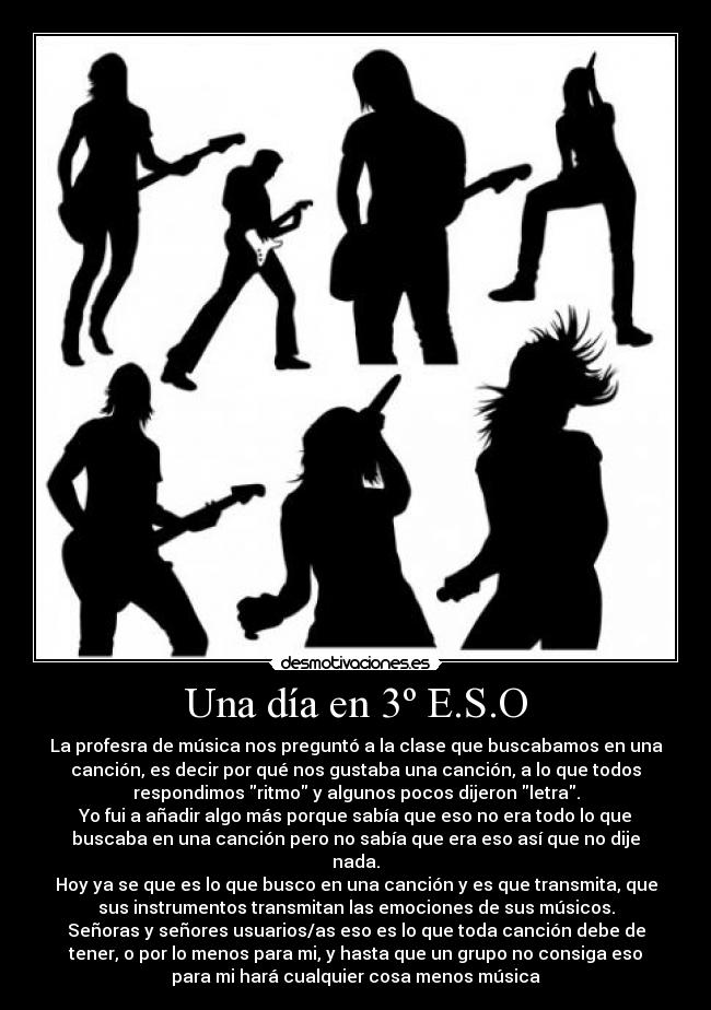 Una día en 3º E.S.O - La profesra de música nos preguntó a la clase que buscabamos en una
canción, es decir por qué nos gustaba una canción, a lo que todos
respondimos ritmo y algunos pocos dijeron letra.
Yo fui a añadir algo más porque sabía que eso no era todo lo que
buscaba en una canción pero no sabía que era eso así que no dije
nada.
Hoy ya se que es lo que busco en una canción y es que transmita, que
sus instrumentos transmitan las emociones de sus músicos.
Señoras y señores usuarios/as eso es lo que toda canción debe de
tener, o por lo menos para mi, y hasta que un grupo no consiga eso
para mi hará cualquier cosa menos música