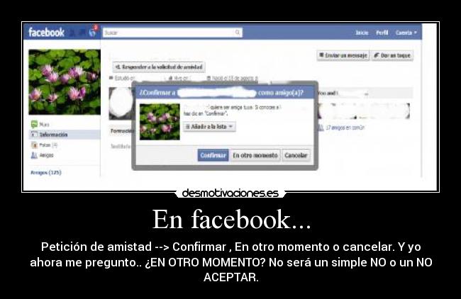 En facebook... - Petición de amistad --> Confirmar , En otro momento o cancelar. Y yo
ahora me pregunto.. ¿EN OTRO MOMENTO? No será un simple NO o un NO
ACEPTAR.