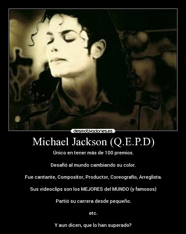 Michael Jackson (Q.E.P.D) - Único en tener más de 100 premios.

Desafió al mundo cambiando su color.

Fue cantante, Compositor, Productor, Coreografío, Arreglista.

Sus videoclips son los MEJORES del MUNDO (y famosos)

Partió su carrera desde pequeño.

etc.

Y aun dicen, que lo han superado?