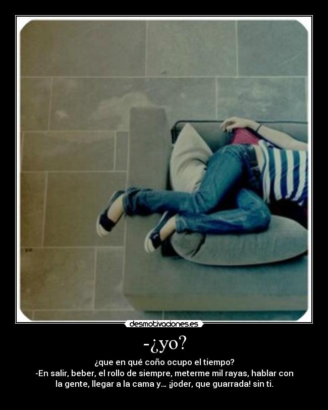 -¿yo? - ¿que en qué coño ocupo el tiempo?
-En salir, beber, el rollo de siempre, meterme mil rayas, hablar con
la gente, llegar a la cama y… ¡joder, que guarrada! sin ti.