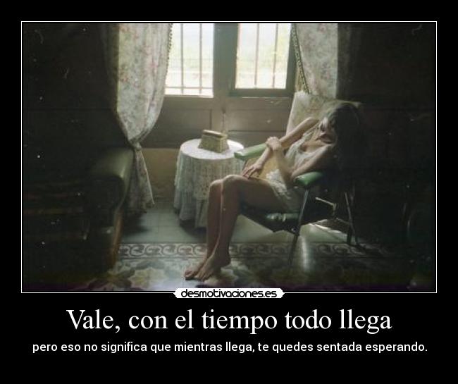 Vale, con el tiempo todo llega - pero eso no significa que mientras llega, te quedes sentada esperando.