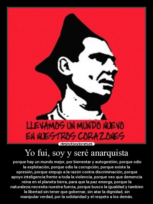 Yo fui, soy y seré anarquista -  porque hay un mundo mejor, por bienestar y autogestión, porque odio
la explotación, porque odio la corrupción, porque existe la
opresión, porque empujo a la razón contra discriminación, porque
apoyo inteligencia frente a toda la violencia, porque veo que demencia
reina en el planeta tierra, para que la paz emerga, porque la
naturaleza necesita nuestra fuerza, porque busco la igualdad y tambien
la libertad sin tener que gobernar, sin atar la dignidad, sin
manipular verdad, por la solidaridad y el respeto a los demás.